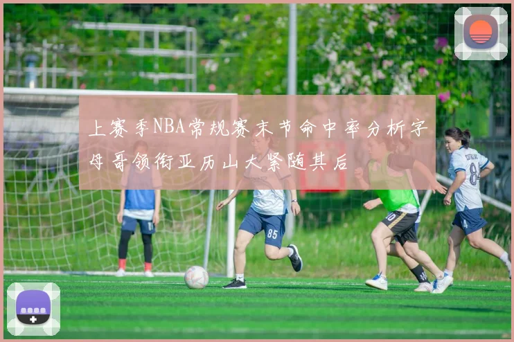 上赛季NBA常规赛末节命中率分析字母哥领衔亚历山大紧随其后