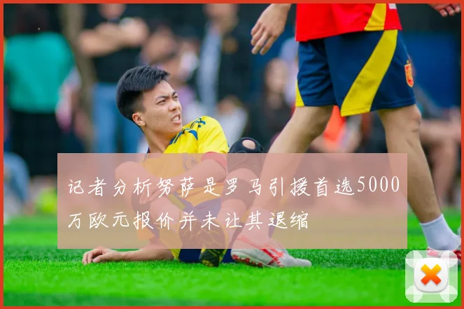 记者分析努萨是罗马引援首选5000万欧元报价并未让其退缩