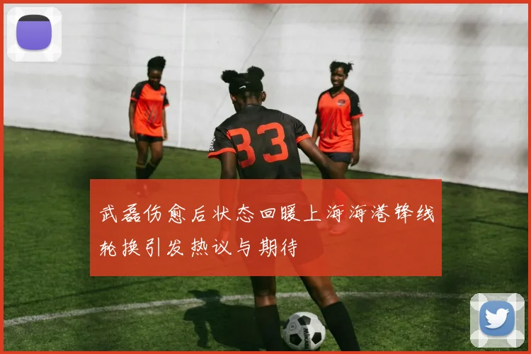武磊伤愈后状态回暖上海海港锋线轮换引发热议与期待