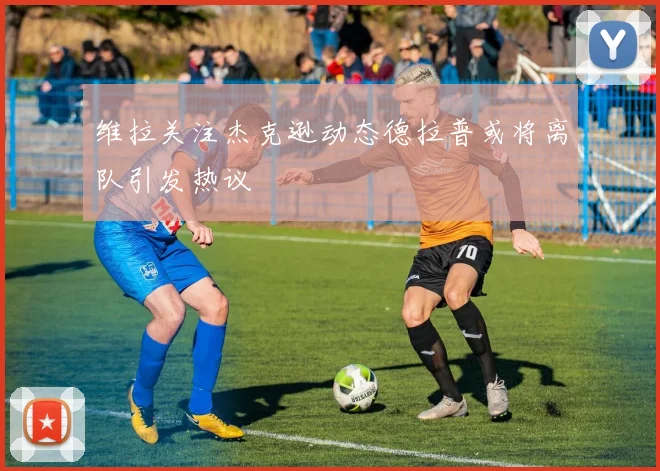维拉关注杰克逊动态德拉普或将离队引发热议
