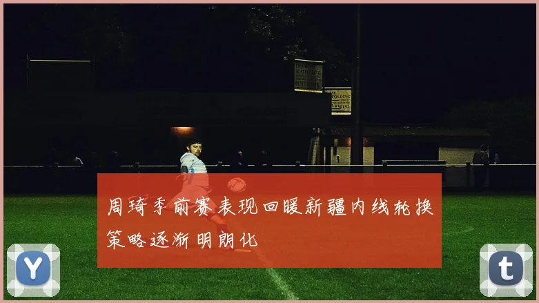周琦季前赛表现回暖新疆内线轮换策略逐渐明朗化